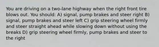 You are driving on a two-lane highway when the right front tire blows out. You should: A) signal, pump brakes and steer right B) signal, pump brakes and steer left C) grip steering wheel firmly and steer straight ahead while slowing down without using the breaks D) grip steering wheel firmly, pump brakes and steer to the right