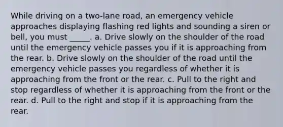 While driving on a two-lane road, an emergency vehicle approaches displaying flashing red lights and sounding a siren or bell, you must _____. a. Drive slowly on the shoulder of the road until the emergency vehicle passes you if it is approaching from the rear. b. Drive slowly on the shoulder of the road until the emergency vehicle passes you regardless of whether it is approaching from the front or the rear. c. Pull to the right and stop regardless of whether it is approaching from the front or the rear. d. Pull to the right and stop if it is approaching from the rear.