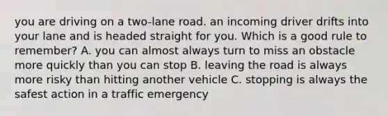 you are driving on a two-lane road. an incoming driver drifts into your lane and is headed straight for you. Which is a good rule to remember? A. you can almost always turn to miss an obstacle more quickly than you can stop B. leaving the road is always more risky than hitting another vehicle C. stopping is always the safest action in a traffic emergency