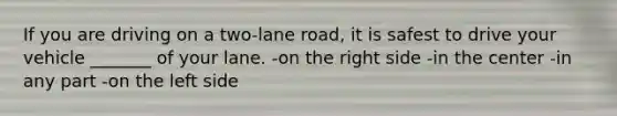 If you are driving on a two-lane road, it is safest to drive your vehicle _______ of your lane. -on the right side -in the center -in any part -on the left side