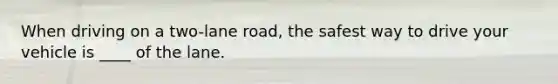 When driving on a two-lane road, the safest way to drive your vehicle is ____ of the lane.