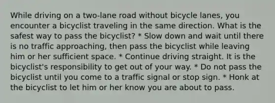 While driving on a two-lane road without bicycle lanes, you encounter a bicyclist traveling in the same direction. What is the safest way to pass the bicyclist? * Slow down and wait until there is no traffic approaching, then pass the bicyclist while leaving him or her sufficient space. * Continue driving straight. It is the bicyclist's responsibility to get out of your way. * Do not pass the bicyclist until you come to a traffic signal or stop sign. * Honk at the bicyclist to let him or her know you are about to pass.