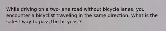 While driving on a two-lane road without bicycle lanes, you encounter a bicyclist traveling in the same direction. What is the safest way to pass the bicyclist?