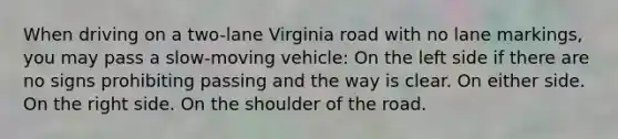 When driving on a two-lane Virginia road with no lane markings, you may pass a slow-moving vehicle: On the left side if there are no signs prohibiting passing and the way is clear. On either side. On the right side. On the shoulder of the road.