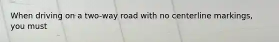 When driving on a two-way road with no centerline markings, you must