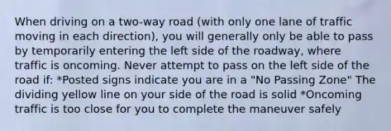 When driving on a two-way road (with only one lane of traffic moving in each direction), you will generally only be able to pass by temporarily entering the left side of the roadway, where traffic is oncoming. Never attempt to pass on the left side of the road if: *Posted signs indicate you are in a "No Passing Zone" The dividing yellow line on your side of the road is solid *Oncoming traffic is too close for you to complete the maneuver safely