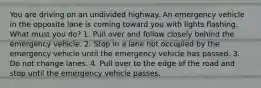 You are driving on an undivided highway. An emergency vehicle in the opposite lane is coming toward you with lights flashing. What must you do? 1. Pull over and follow closely behind the emergency vehicle. 2. Stop in a lane not occupied by the emergency vehicle until the emergency vehicle has passed. 3. Do not change lanes. 4. Pull over to the edge of the road and stop until the emergency vehicle passes.