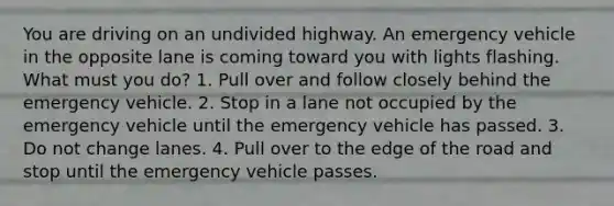 You are driving on an undivided highway. An emergency vehicle in the opposite lane is coming toward you with lights flashing. What must you do? 1. Pull over and follow closely behind the emergency vehicle. 2. Stop in a lane not occupied by the emergency vehicle until the emergency vehicle has passed. 3. Do not change lanes. 4. Pull over to the edge of the road and stop until the emergency vehicle passes.