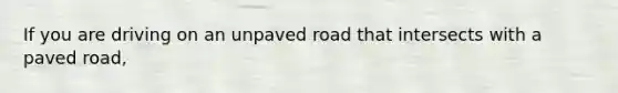 If you are driving on an unpaved road that intersects with a paved road,