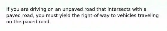 If you are driving on an unpaved road that intersects with a paved road, you must yield the right-of-way to vehicles traveling on the paved road.