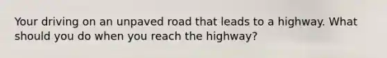 Your driving on an unpaved road that leads to a highway. What should you do when you reach the highway?