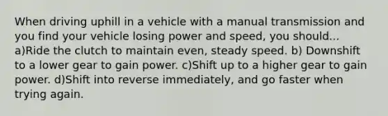 When driving uphill in a vehicle with a manual transmission and you find your vehicle losing power and speed, you should... a)Ride the clutch to maintain even, steady speed. b) Downshift to a lower gear to gain power. c)Shift up to a higher gear to gain power. d)Shift into reverse immediately, and go faster when trying again.