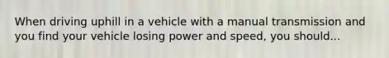 When driving uphill in a vehicle with a manual transmission and you find your vehicle losing power and speed, you should...