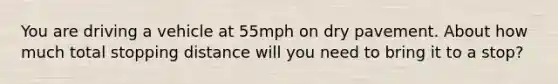 You are driving a vehicle at 55mph on dry pavement. About how much total stopping distance will you need to bring it to a stop?