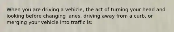 When you are driving a vehicle, the act of turning your head and looking before changing lanes, driving away from a curb, or merging your vehicle into traffic is: