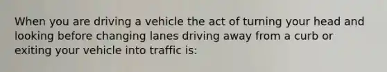 When you are driving a vehicle the act of turning your head and looking before changing lanes driving away from a curb or exiting your vehicle into traffic is: