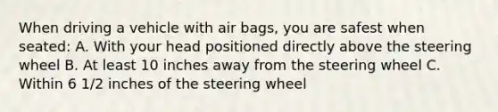 When driving a vehicle with air bags, you are safest when seated: A. With your head positioned directly above the steering wheel B. At least 10 inches away from the steering wheel C. Within 6 1/2 inches of the steering wheel