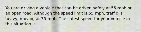 You are driving a vehicle that can be driven safely at 55 mph on an open road. Although the speed limit is 55 mph, traffic is heavy, moving at 35 mph. The safest speed for your vehicle in this situation is