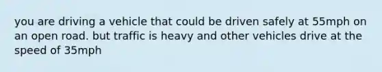 you are driving a vehicle that could be driven safely at 55mph on an open road. but traffic is heavy and other vehicles drive at the speed of 35mph