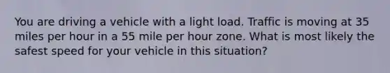 You are driving a vehicle with a light load. Traffic is moving at 35 miles per hour in a 55 mile per hour zone. What is most likely the safest speed for your vehicle in this situation?