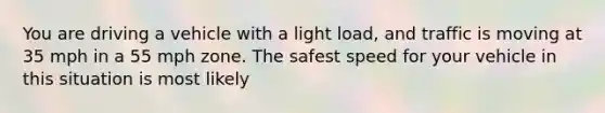 You are driving a vehicle with a light load, and traffic is moving at 35 mph in a 55 mph zone. The safest speed for your vehicle in this situation is most likely