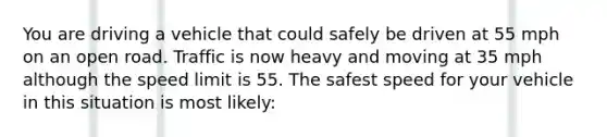 You are driving a vehicle that could safely be driven at 55 mph on an open road. Traffic is now heavy and moving at 35 mph although the speed limit is 55. The safest speed for your vehicle in this situation is most likely: