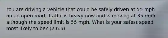 You are driving a vehicle that could be safely driven at 55 mph on an open road. Traffic is heavy now and is moving at 35 mph although the speed limit is 55 mph. What is your safest speed most likely to be? (2.6.5)