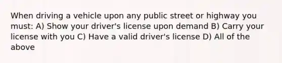 When driving a vehicle upon any public street or highway you must: A) Show your driver's license upon demand B) Carry your license with you C) Have a valid driver's license D) All of the above