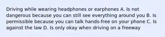 Driving while wearing headphones or earphones A. Is not dangerous because you can still see everything around you B. Is permissible because you can talk hands-free on your phone C. Is against the law D. Is only okay when driving on a freeway