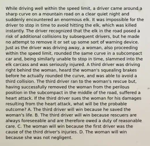 While driving well within the speed limit, a driver came around a sharp curve on a mountain road on a clear quiet night and suddenly encountered an enormous elk. It was impossible for the driver to stop in time to avoid hitting the elk, which was killed instantly. The driver recognized that the elk in the road posed a risk of additional collisions by subsequent drivers, but he made no attempt to remove it or set up some sort of warning device. Just as the driver was driving away, a woman, also proceeding within the speed limit, rounded the same curve in a subcompact car and, being similarly unable to stop in time, slammed into the elk carcass and was seriously injured. A third driver was driving right behind the woman, heard the woman's squealing brakes before he actually rounded the curve, and was able to avoid a third collision. The third driver ran to the woman's rescue but, having successfully removed the woman from the perilous position in the subcompact in the middle of the road, suffered a heart attack. If the third driver sues the woman for his damages resulting from the heart attack, what will be the probable outcome? A. The third driver will win because he saved the woman's life. B. The third driver will win because rescuers are always foreseeable and are therefore owed a duty of reasonable care. C. The woman will win because the first driver was the cause of the third driver's injuries. D. The woman will win because she was not negligent.