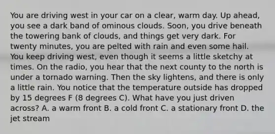 You are driving west in your car on a clear, warm day. Up ahead, you see a dark band of ominous clouds. Soon, you drive beneath the towering bank of clouds, and things get very dark. For twenty minutes, you are pelted with rain and even some hail. You keep driving west, even though it seems a little sketchy at times. On the radio, you hear that the next county to the north is under a tornado warning. Then the sky lightens, and there is only a little rain. You notice that the temperature outside has dropped by 15 degrees F (8 degrees C). What have you just driven across? A. a warm front B. a cold front C. a stationary front D. the jet stream