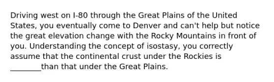 Driving west on I-80 through the Great Plains of the United States, you eventually come to Denver and can't help but notice the great elevation change with the Rocky Mountains in front of you. Understanding the concept of isostasy, you correctly assume that the continental crust under the Rockies is ________than that under the Great Plains.