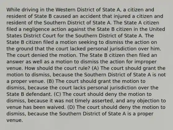 While driving in the Western District of State A, a citizen and resident of State B caused an accident that injured a citizen and resident of the Southern District of State A. The State A citizen filed a negligence action against the State B citizen in the United States District Court for the Southern District of State A. The State B citizen filed a motion seeking to dismiss the action on the ground that the court lacked personal jurisdiction over him. The court denied the motion. The State B citizen then filed an answer as well as a motion to dismiss the action for improper venue. How should the court rule? (A) The court should grant the motion to dismiss, because the Southern District of State A is not a proper venue. (B) The court should grant the motion to dismiss, because the court lacks personal jurisdiction over the State B defendant. (C) The court should deny the motion to dismiss, because it was not timely asserted, and any objection to venue has been waived. (D) The court should deny the motion to dismiss, because the Southern District of State A is a proper venue.