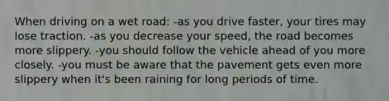 When driving on a wet road: -as you drive faster, your tires may lose traction. -as you decrease your speed, the road becomes more slippery. -you should follow the vehicle ahead of you more closely. -you must be aware that the pavement gets even more slippery when it's been raining for long periods of time.