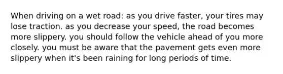 When driving on a wet road: as you drive faster, your tires may lose traction. as you decrease your speed, the road becomes more slippery. you should follow the vehicle ahead of you more closely. you must be aware that the pavement gets even more slippery when it's been raining for long periods of time.