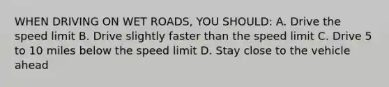 WHEN DRIVING ON WET ROADS, YOU SHOULD: A. Drive the speed limit B. Drive slightly faster than the speed limit C. Drive 5 to 10 miles below the speed limit D. Stay close to the vehicle ahead