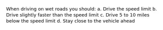 When driving on wet roads you should: a. Drive the speed limit b. Drive slightly faster than the speed limit c. Drive 5 to 10 miles below the speed limit d. Stay close to the vehicle ahead