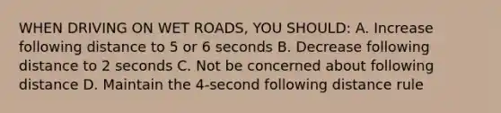 WHEN DRIVING ON WET ROADS, YOU SHOULD: A. Increase following distance to 5 or 6 seconds B. Decrease following distance to 2 seconds C. Not be concerned about following distance D. Maintain the 4-second following distance rule