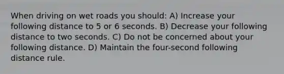When driving on wet roads you should: A) Increase your following distance to 5 or 6 seconds. B) Decrease your following distance to two seconds. C) Do not be concerned about your following distance. D) Maintain the four-second following distance rule.