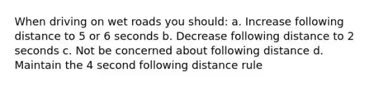 When driving on wet roads you should: a. Increase following distance to 5 or 6 seconds b. Decrease following distance to 2 seconds c. Not be concerned about following distance d. Maintain the 4 second following distance rule