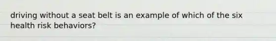 driving without a seat belt is an example of which of the six health risk behaviors?