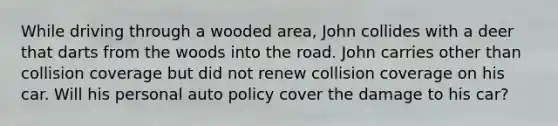 While driving through a wooded area, John collides with a deer that darts from the woods into the road. John carries other than collision coverage but did not renew collision coverage on his car. Will his personal auto policy cover the damage to his car?