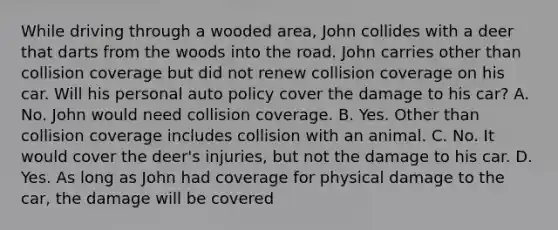 While driving through a wooded area, John collides with a deer that darts from the woods into the road. John carries other than collision coverage but did not renew collision coverage on his car. Will his personal auto policy cover the damage to his car? A. No. John would need collision coverage. B. Yes. Other than collision coverage includes collision with an animal. C. No. It would cover the deer's injuries, but not the damage to his car. D. Yes. As long as John had coverage for physical damage to the car, the damage will be covered