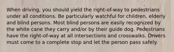 When driving, you should yield the right-of-way to pedestrians under all conditions. Be particularly watchful for children, elderly and blind persons. Most blind persons are easily recognized by the white cane they carry and/or by their guide dog. Pedestrians have the right-of-way at all intersections and crosswalks. Drivers must come to a complete stop and let the person pass safely.