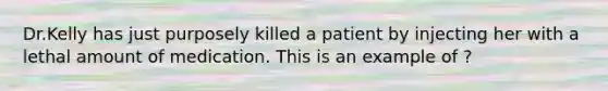 Dr.Kelly has just purposely killed a patient by injecting her with a lethal amount of medication. This is an example of ?