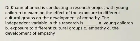 Dr.Khanmohamed is conducting a research project with young children to examine the effect of the exposure to different cultural groups on the development of empathy. The independent variable in this research is ______. a. young children b. exposure to different cultural groups c. empathy d. the development of empathy