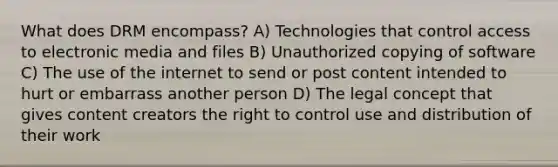 What does DRM encompass? A) Technologies that control access to electronic media and files B) Unauthorized copying of software C) The use of the internet to send or post content intended to hurt or embarrass another person D) The legal concept that gives content creators the right to control use and distribution of their work