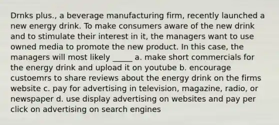 Drnks plus., a beverage manufacturing firm, recently launched a new energy drink. To make consumers aware of the new drink and to stimulate their interest in it, the managers want to use owned media to promote the new product. In this case, the managers will most likely _____ a. make short commercials for the energy drink and upload it on youtube b. encourage custoemrs to share reviews about the energy drink on the firms website c. pay for advertising in television, magazine, radio, or newspaper d. use display advertising on websites and pay per click on advertising on search engines