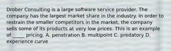 Drober Consulting is a large software service provider. The company has the largest market share in the industry. In order to restrain the smaller competitors in the market, the company sells some of its products at very low prices. This is an example of _____ pricing. A. penetration B. multipoint C. predatory D. experience curve