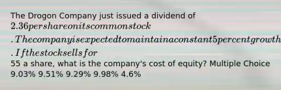 The Drogon Company just issued a dividend of 2.36 per share on its common stock. The company is expected to maintain a constant 5 percent growth rate in its dividends indefinitely. If the stock sells for55 a share, what is the company's cost of equity? Multiple Choice 9.03% 9.51% 9.29% 9.98% 4.6%